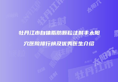 牡丹江市自体脂肪颗粒注射丰太阳穴医院排行榜及优秀医生介绍