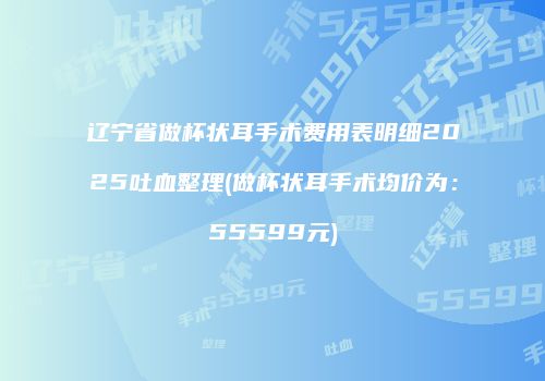 辽宁省做杯状耳手术费用表明细2025吐血整理(做杯状耳手术均价为：55599元)