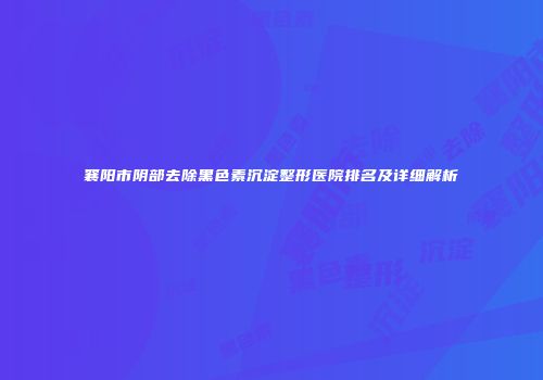 襄阳市阴部去除黑色素沉淀整形医院排名及详细解析