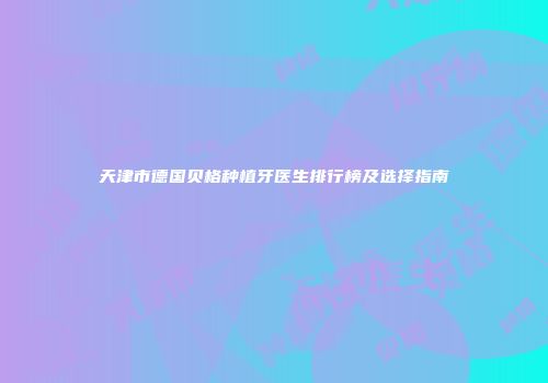 天津市德国贝格种植牙医生排行榜及选择指南