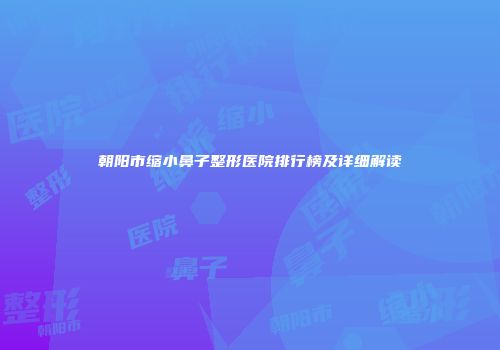 朝阳市缩小鼻子整形医院排行榜及详细解读