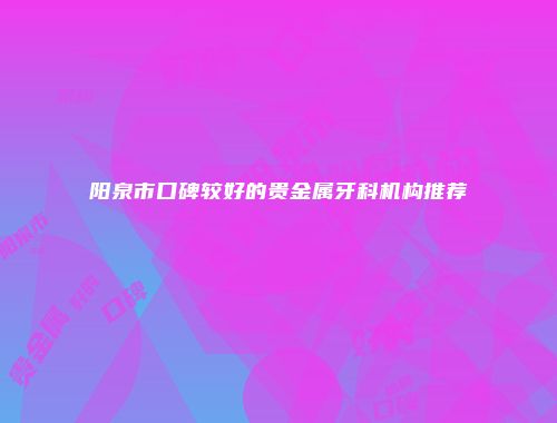 阳泉市口碑较好的贵金属牙科机构推荐