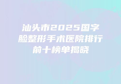 汕头市2025国字脸整形手术医院排行前十榜单揭晓