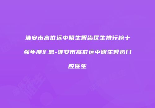淮安市高位远中阻生智齿医生排行榜十强年度汇总-淮安市高位远中阻生智齿口腔医生