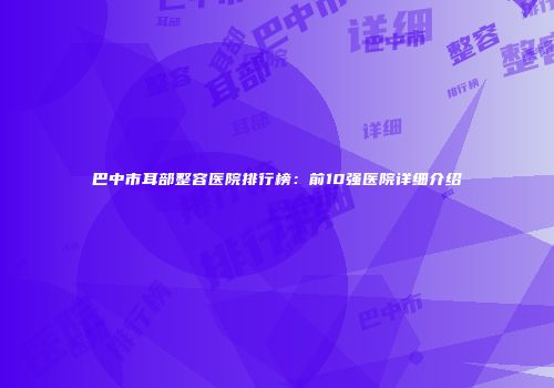 巴中市耳部整容医院排行榜：前10强医院详细介绍