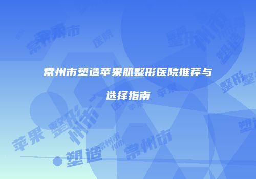 常州市塑造苹果肌整形医院推荐与选择指南