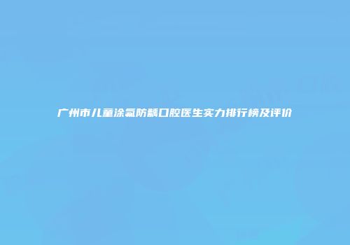 广州市儿童涂氟防龋口腔医生实力排行榜及评价