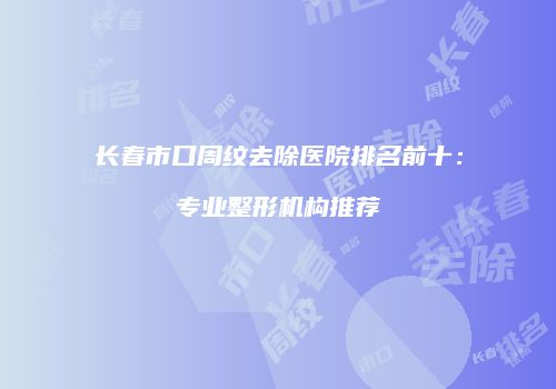 长春市口周纹去除医院排名前十：专业整形机构推荐