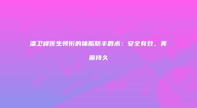 潘卫峰医生领衔的体脂肪丰唇术：安全有效，美丽持久