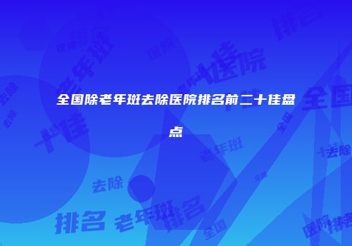 全国除老年斑去除医院排名前二十佳盘点