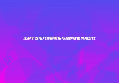 注射丰太阳穴费用解析与昆明地区价格对比