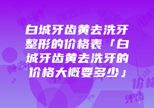 白城牙齿黄去洗牙整形的价格表「白城牙齿黄去洗牙的价格大概要多少」
