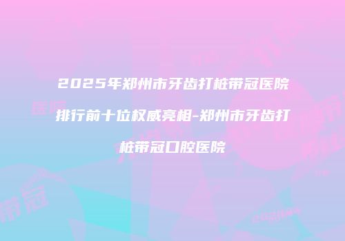 2025年郑州市牙齿打桩带冠医院排行前十位权威亮相-郑州市牙齿打桩带冠口腔医院