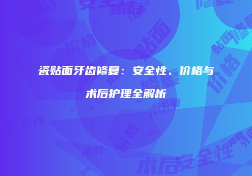 瓷贴面牙齿修复：安全性、价格与术后护理全解析