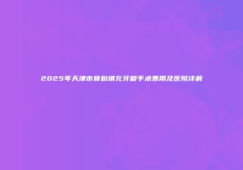 2025年天津市骨粉填充牙龈手术费用及医院详解