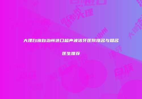 大理白族自治州进口超声波洁牙医院排名与知名医生推荐