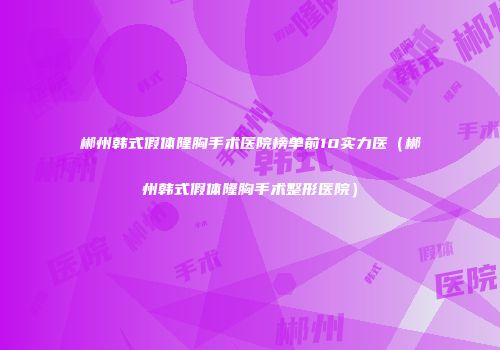 郴州韩式假体隆胸手术医院榜单前10实力医（郴州韩式假体隆胸手术整形医院）