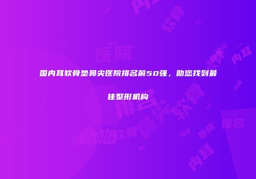 国内耳软骨垫鼻尖医院排名前50强，助您找到最佳整形机构