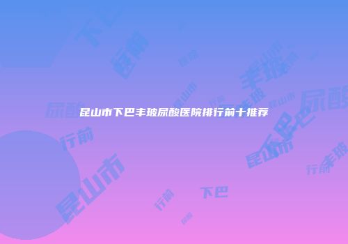 昆山市下巴丰玻尿酸医院排行前十推荐