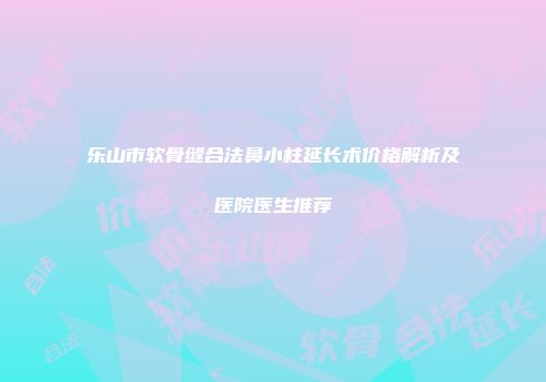 乐山市软骨缝合法鼻小柱延长术价格解析及医院医生推荐