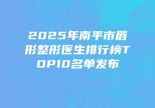 2025年南平市唇形整形医生排行榜TOP10名单发布