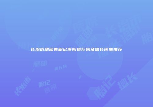 长治市腿部青胎记医院排行榜及擅长医生推荐