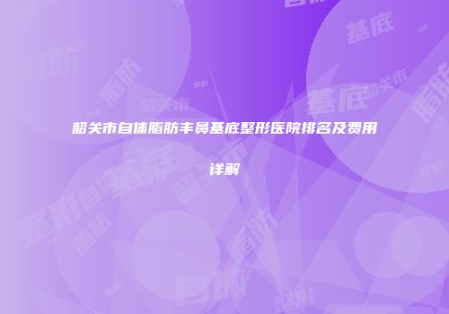 韶关市自体脂肪丰鼻基底整形医院排名及费用详解
