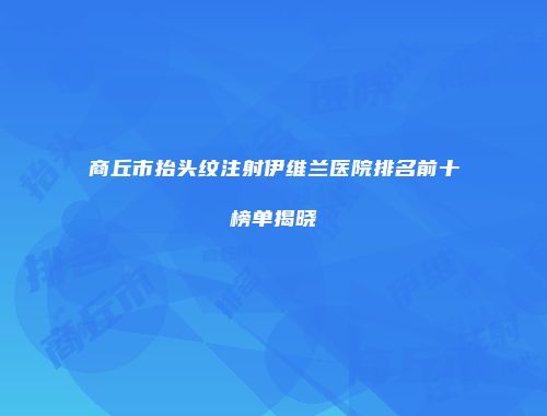 商丘市抬头纹注射伊维兰医院排名前十榜单揭晓