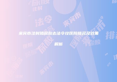 来宾市注射玻尿酸去法令纹医院排名及效果解析