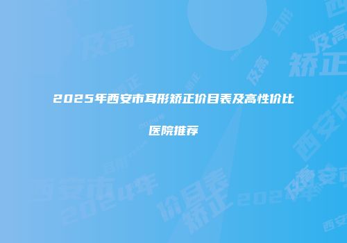 2025年西安市耳形矫正价目表及高性价比医院推荐