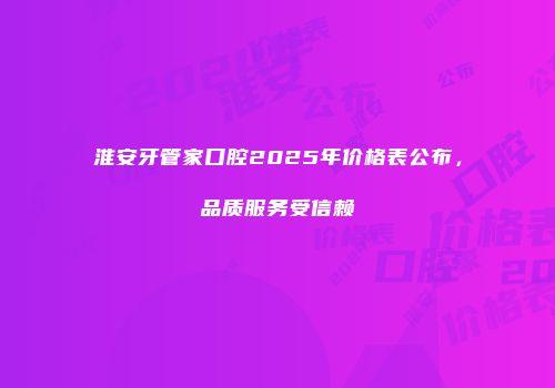 淮安牙管家口腔2025年价格表公布，品质服务受信赖