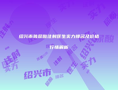 绍兴市玻尿酸注射医生实力排名及价格行情解析