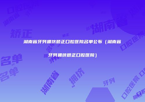 湖南省牙列拥挤矫正口腔医院名单公布（湖南省牙列拥挤矫正口腔医院）