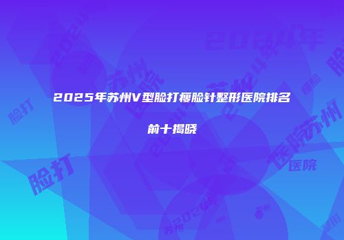 2025年苏州V型脸打瘦脸针整形医院排名前十揭晓