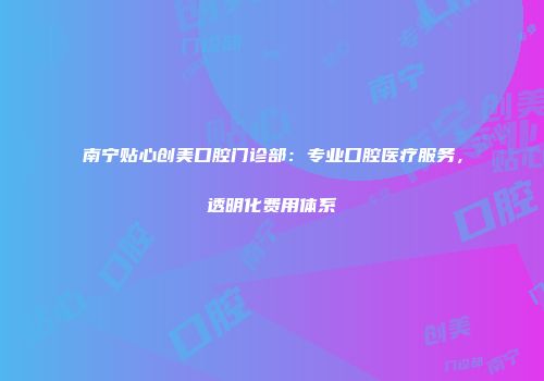 南宁贴心创美口腔门诊部：专业口腔医疗服务，透明化费用体系