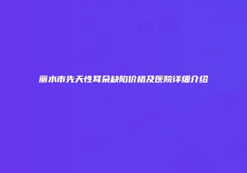 丽水市先天性耳朵缺陷价格及医院详细介绍