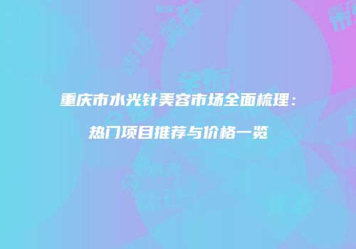 重庆市水光针美容市场全面梳理：热门项目推荐与价格一览