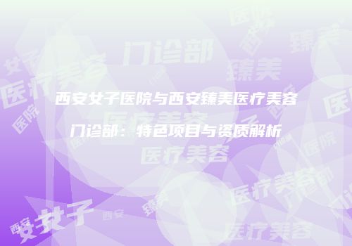西安女子医院与西安臻美医疗美容门诊部：特色项目与资质解析