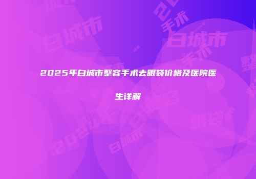 2025年白城市整容手术去眼袋价格及医院医生详解