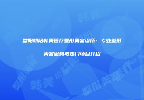 益阳朝阳韩美医疗整形美容诊所：专业整形美容服务与热门项目介绍