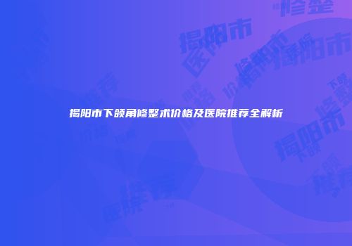 揭阳市下颌角修整术价格及医院推荐全解析