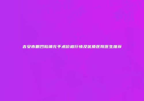 吉安市眼凹陷填充手术价格行情及优质医院医生推荐