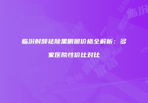 临汾射频祛除黑眼圈价格全解析：多家医院性价比对比