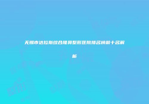 无锡市达拉斯综合隆鼻整形医院排名榜前十名解析