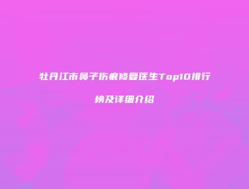 牡丹江市鼻子伤痕修复医生Top10排行榜及详细介绍