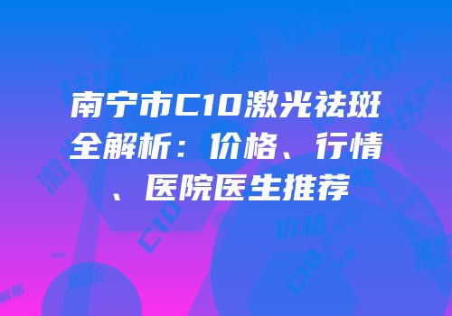 南宁市C10激光祛斑全解析：价格、行情、医院医生推荐