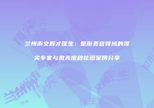 兰州市文辉才医生：整形美容领域的顶尖专家与激光皮秒祛斑案例分享