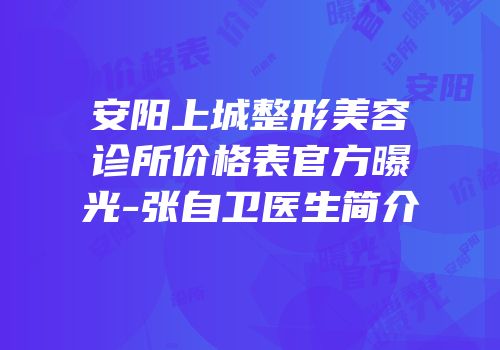 安阳上城整形美容诊所价格表官方曝光-张自卫医生简介