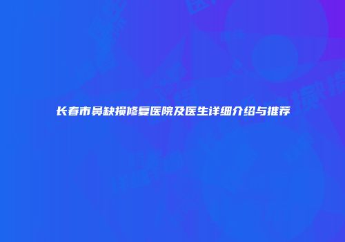 长春市鼻缺损修复医院及医生详细介绍与推荐