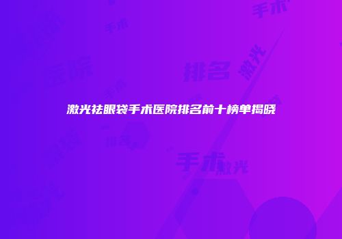 激光祛眼袋手术医院排名前十榜单揭晓